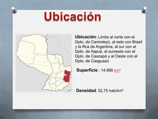Ubicación: Limita al norte con el
Dpto. de Canindeyú, al este con Brasil
y la Rca de Argentina, al sur con el
Dpto. de Itapuá, al suroeste con el
Dpto. de Caazapá y al Oeste con el
Dpto. de Caaguazú
Superficie : 14.895 km²
Densidad: 52,75 hab/km²
 
