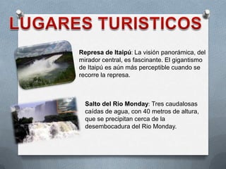 Represa de Itaipú: La visión panorámica, del
mirador central, es fascinante. El gigantismo
de Itaipú es aún más perceptible cuando se
recorre la represa.
Salto del Rio Monday: Tres caudalosas
caídas de agua, con 40 metros de altura,
que se precipitan cerca de la
desembocadura del Rio Monday.
 