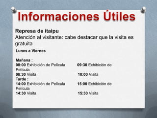 Represa de itaipu
Atención al visitante: cabe destacar que la visita es
gratuita
Lunes a Viernes
Mañana :
08:00 Exhibición de Película 09:30 Exhibición de
Película
08:30 Visita 10:00 Visita
Tarde :
14:00 Exhibición de Película 15:00 Exhibición de
Película
14:30 Visita 15:30 Visita
 