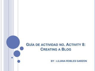 GUÍA DE ACTIVIDAD NO. ACTIVITY 8:
CREATING A BLOG
BY : LILIANA ROBLES GARZON
 