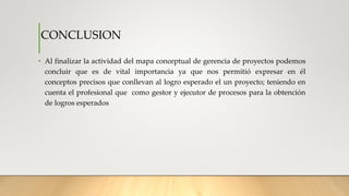• Al finalizar la actividad del mapa conceptual de gerencia de proyectos podemos
concluir que es de vital importancia ya que nos permitió expresar en él
conceptos precisos que conllevan al logro esperado el un proyecto; teniendo en
cuenta el profesional que como gestor y ejecutor de procesos para la obtención
de logros esperados
CONCLUSION
 