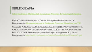 BIBLIOGRAFIA
Libro Electrónico Multimedial: Gerencia de Proyectos de Tecnología Educativa.
UNESCO. Herramientas para la Gestión de Proyectos Educativos con TIC.
Recuperado de: Herramientas para la Gestión de Proyectos Educativos con TIC.
Cassanelli, A. N., Guarino, M. C. G., & Sánchez, G. F. (2014). PROYECTOS DE I+ D,
CARACTERIZACIÓN DEL TIPO DE INVESTIGACIÓN Y EL ROL DE GERENTE
DE PROYECTOS. Iberoamerican Journal of Project Management, 5(2), 01-16.
Recuperado de http://aula2.cvudes.edu.co/publico/lems/Rubricas/01/Anexos/1.pdf
 