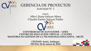 GERENCIA DE PROYECTOS
Actividad N° 1
Autor:
Alba Liliana Salazar Mena
Claudia Emilce Salazar Patiño
UNIVERSIDAD DE SANTAND...
