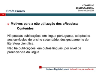 Professores 
13 
Motivos para a não utilização dos eReaders: 
Conteúdos 
Há poucas publicações, em língua portuguesa, adaptadas aos currículos do ensino secundário, designadamente de literatura científica; 
Não há publicações, em outras línguas, por nível de proeficiência da língua. 
CONGRESSO 
DE LEITURA DIGITAL 
Sintra, outubro 2014 
Nativos Digitais Leem+ Indicadores para reflexão  