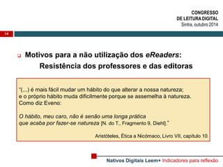 14 
Motivos para a não utilização dos eReaders: 
Resistência dos professores e das editoras 
CONGRESSO 
DE LEITURA DIGITAL 
Sintra, outubro 2014 
Nativos Digitais Leem+ Indicadores para reflexão 
“(...) é mais fácil mudar um hábito do que alterar a nossa natureza; 
e o próprio hábito muda dificilmente porque se assemelha à natureza. 
Como diz Eveno: 
O hábito, meu caro, não é senão uma longa prática 
que acaba por fazer-se natureza [N. do T., Fragmento 9, Diehl].” 
Aristóteles, Ética a Nicómaco, Livro VII, capítulo 10  