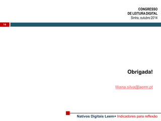 16 
Obrigada! 
liliana.silva@aerm.pt 
CONGRESSO 
DE LEITURA DIGITAL 
Sintra, outubro 2014 
Nativos Digitais Leem+ Indicadores para reflexão 