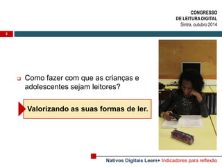 Como fazer com que as crianças e adolescentes sejam leitores? 
Valorizando as suas formas de ler. 
2 
CONGRESSO DE LEITURA DIGITAL Sintra, outubro 2014 
Nativos Digitais Leem+ Indicadores para reflexão  