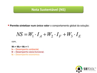 Nota Sustentável (NS)



 Permite sintetizar num único valor o comportamento global da solução:


       NS  W1  I A  W2  I F  W3  I E
   com,

   W1 + W 2 + W 3 = 1
   IA – Desempenho ambiental;
   IF – Desempenho sócio-funcional;
   IE – Desempenho económico.
 
