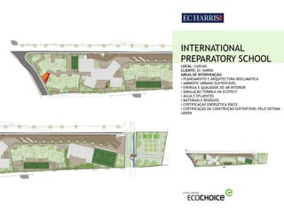 INTERNATIONAL
PREPARATORY SCHOOL
LOCAL: CASCAIS
CLIENTE: EC HARRIS
AREAS DE INTERVENÇÃO:
• PLANEAMENTO E ARQUITECTURA BIOCLIMÁTICA
• AMBIENTE URBANO SUSTENTÁVEL
• ENERGIA E QUALIDADE DO AR INTERIOR
• SIMULAÇÃO TÉRMICA EM ECOTECT
• ÁGUA E EFLUENTES
• MATERIAIS E RESÍDUOS
• CERTIFICAÇÃO ENERGÉTICA RSECE
• CERTIFICAÇÃO DA CONSTRUÇÃO SUSTENTÁVEL PELO SISTEMA
LIDERA
 