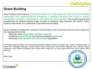 Green Building
Green building is the practice of creating structures and using processes that are environmentally
responsible and resource-efficient throughout a building's life-cycle from siting to design,
construction, operation, maintenance, renovation and deconstruction. This practice expands and
complements the classical building design concerns of economy, utility, durability, and comfort. Green
building is also known as a sustainable or high performance building.


Green buildings are designed to reduce the overall impact of the built environment on human health and
the natural environment by:
      •Efficiently using energy, water, and other resources
      •Protecting occupant health and improving employee productivity
      •Reducing waste, pollution and environmental degradation


For example, green buildings may incorporate sustainable materials in their construction (e.g., reused, recycled-content, or
made from renewable resources); create healthy indoor environments with minimal pollutants (e.g., reduced product
emissions); and/or feature landscaping that reduces water usage (e.g., by using native plants that survive without extra
watering).



EPA, USA
 
