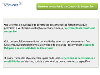 Sistemas de Avaliação da Construção Sustentável




•Os sistemas de avaliação de construção sustentável são ferramentas que
permitem a verificação, avaliação e reconhecimento / certificação da construção
sustentável


•São desenvolvidos e mantidos por entidades externas, geralmente sem fins
lucrativos, que paralelamente à actividade de avaliação desenvolvem acções de
I&D para a sustentabilidade da Construção


•Estas ferramentas são especificas para cada local, reflectindo as necessidades e
sensibilidades ambientais, sociais e económicas de cada contexto específico
 
