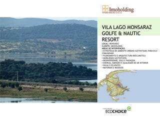 VILA LAGO MONSARAZ
GOLFE & NAUTIC
RESORT
LOCAL: MONSARAZ
CLIENTE: IMOHOLDING
AREAS DE INTERVENÇÃO:
• ESTRATÉGIA DE AMBIENTE URBANO SUSTENTÁVEL PARA ECO-
COMUNIDADE
• PLANEAMENTO E ARQUITECTURA BIOCLIMÁTICA
• MOBILIDADE SUSTENTÁVEL
• BIODIVERSIDADE, SOLO E PAISAGEM
• ENERGIA, EMISSÕES E QUALIDADE DO AR INTERIOR
• ÁGUA E EFLUENTES
• MATERIAIS E RESÍDUOS
 