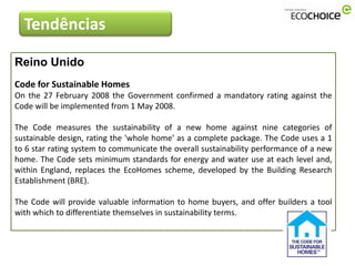 Tendências

Reino Unido
Code for Sustainable Homes
On the 27 February 2008 the Government confirmed a mandatory rating against the
Code will be implemented from 1 May 2008.

The Code measures the sustainability of a new home against nine categories of
sustainable design, rating the 'whole home' as a complete package. The Code uses a 1
to 6 star rating system to communicate the overall sustainability performance of a new
home. The Code sets minimum standards for energy and water use at each level and,
within England, replaces the EcoHomes scheme, developed by the Building Research
Establishment (BRE).

The Code will provide valuable information to home buyers, and offer builders a tool
with which to differentiate themselves in sustainability terms.
 