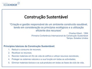 “Criação e gestão responsável de um ambiente construído saudável,
         tendo em consideração os princípios ecológicos e a utilização
                           eficiente dos recursos”
                                                                      Charles Kibert , 1994
                              Primeira Conferência Internacional de Construção Sustentável
                                                                    Tampa, Estados Unidos


Princípios básicos da Construção Sustentável:
    1. Reduzir o consumo de recursos;
    2. Reutilizar os recursos;
    3. Reciclar materiais em fim de vida do edifício e utilizar recursos recicláveis;
    4. Proteger os sistemas naturais e a sua função em todas as actividades;
    5. Eliminar materiais tóxicos e os sub-produtos em todas as fases de ciclo de vida.
 