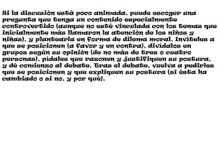 Si la discusión está poco animada, puede escoger una
pregunta que tenga un contenido especialmente
controvertido (aunque no esté vinculada con los temas que
inicialmente más llamaron la atención de los niños y
niñas), y plantearla en forma de dilema moral. Invíteles a
que se posicionen (a favor y en contra), divídalos en
grupos según su opinión (de no más de tres o cuatro
personas), pídales que razonen y justifiquen su postura,
y dé comienzo al debate. Tras el debate, vuelva a pedirles
que se posicionen y que expliquen su postura (si ésta ha
cambiado o si no, y por qué).
 