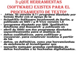 3-¿Qué herramientas
(software) existen para el
procesamiento de texto?• Atlas. Ti versión 4.1 ( programa diseñado por
Tomas Muhr con el apoyo de la
• Scientific Software Develoment de Berlín, y
publicado en 1997 ) y N-Vivo versión 1.2
• (programa diseñado por QSR ‘Qualitative
Solutions and Research’ y publicado en
• abril de 1999) son dos programas diseñados
específicamente para el análisis de
• datos cualitativos, para codificar y
recuperar, para construir modelos a partir
de los
• datos, en definitiva, como una herramientas
de asistencia al investigador que
• necesite manejar grandes cantidades de
datos textuales o no textuales digitalizados.
 