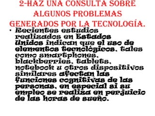 2-Haz una consulta sobre
algunos problemas
generados por la tecnología.
• Recientes estudios
realizados en Estados
Unidos indican que el uso de
elementos tecnológicos, tales
como smartphones,
blackberries, tablets,
notebook u otros dispositivos
similares afectan las
funciones cognitivas de las
personas, en especial si su
empleo se realiza en perjuicio
de las horas de sueño.
 