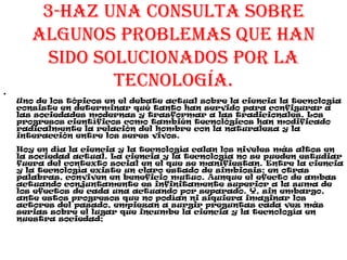 3-Haz una consulta sobre
algunos problemas que han
sido solucionados por la
tecnología.
•
Uno de los tópicos en el debate actual sobre la ciencia la tecnología
consiste en determinar qué tanto han servido para configurar a
las sociedades modernas y trasformar a las tradicionales. Los
progresos científicos como también tecnológicos han modificado
radicalmente la relación del hombre con la naturaleza y la
interacción entre los seres vivos.
Hoy en día la ciencia y la tecnología calan los niveles más altos en
la sociedad actual. La ciencia y la tecnología no se pueden estudiar
fuera del contexto social en el que se manifiestan. Entre la ciencia
y la tecnología existe un claro estado de simbiosis; en otras
palabras, conviven en beneficio mutuo. Aunque el efecto de ambas
actuando conjuntamente es infinitamente superior a la suma de
los efectos de cada una actuando por separado. Y, sin embargo,
ante estos progresos que no podían ni siquiera imaginar los
actores del pasado, empiezan a surgir preguntas cada vez más
serias sobre el lugar que incumbe la ciencia y la tecnología en
nuestra sociedad;
 