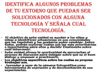 Identifica algunos problemas
de tu entorno que puedan ser
solucionados con alguna
tecnología y señala cual
tecnología.
• El objetivo de esta unidad es ayudar a los niños y
niñas a identificar situaciones en sus comunidades
que les inquietan y les gustaría poder cambiar. Entre
todos, podrán explorar cuáles son las más prioritarias
o importantes para ellos y decidir finalmente sobre
cuál intervenir.
• Esta unidad ofrece la oportunidad de aprovechar el
proceso de discusión para indagar sobre qué es el buen
diálogo y empezar a practicarlo.
• Los objetivos específicos sobre los cuales se propone
trabajar son.
• Aprender a usar de la cámara fotográfica como
herramienta de expresión y de documentación de sus
experiencias.
 