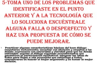 5-Toma uno de los problemas que
identificaste en el punto
anterior y a la tecnología que
lo soluciona encuéntrale
alguna falla o desperfecto y
haz una propuesta de cómo se
puede mejorar.
• Practicar algunas características básicas del buen diálogo:
respetarse mutuamente; escuchar con atención y empatía a los
demás; expresarse con sinceridad y claridad para que los demás
entiendan; regular el diálogo siguiendo procedimientos que
garanticen la participación equitativa; integrar las ideas de
todos para llegar a una propuesta que satisfaga a todos;
concentrarse en buscar el mejor argumento y en tomar la mejor
decisión.
 