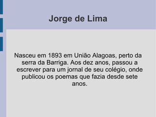 Jorge de Lima Nasceu em 1893 em União Alagoas, perto da serra da Barriga. Aos dez anos, passou a escrever para um jornal de seu colégio, onde publicou os poemas que fazia desde sete anos. 