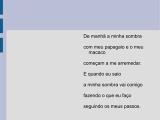 De manhã a minha sombra com meu papagaio e o meu macaco começam a me arremedar. E quando eu saio a minha sombra vai comigo fazendo o que eu faço seguindo os meus passos. 