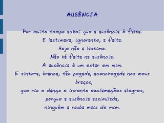 AUSÊNCIA Por muito tempo achei que a ausência é falta. E lastimava, ignorante, a falta. Hoje não a lastimo. Não há falta na ausência. A ausência é um estar em mim. E sinto-a, branca, tão pegada, aconchegada nos meus braços, que rio e danço e invento exclamações alegres, porque a ausência assimilada, ninguém a rouba mais de mim. 