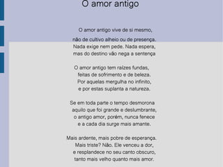 O amor antigo  O amor antigo vive de si mesmo, não de cultivo alheio ou de presença. Nada exige nem pede. Nada espera, mas do destino vão nega a sentença O amor antigo tem raízes fundas, feitas de sofrimento e de beleza. Por aquelas mergulha no infinito, e por estas suplanta a natureza. Se em toda parte o tempo desmorona aquilo que foi grande e deslumbrante, o antigo amor, porém, nunca fenece e a cada dia surge mais amante. Mais ardente, mais pobre de esperança. Mais triste? Não. Ele venceu a dor, e resplandece no seu canto obscuro, tanto mais velho quanto mais amor . 