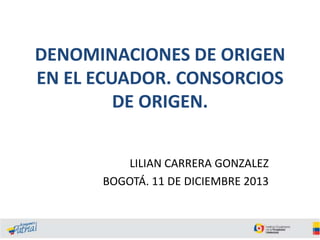 DENOMINACIONES DE ORIGEN
EN EL ECUADOR. CONSORCIOS
DE ORIGEN.
LILIAN CARRERA GONZALEZ
BOGOTÁ. 11 DE DICIEMBRE 2013

 
