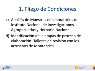 1. Pliego de Condiciones
c) Analisis de Muestras en laboratorios de
Instituto Nacional de Investigaciones
Agropecuarias y Herbario Nacional
d) Identificación de la etapas de proceso de
elaboración- Talleres de revisión con los
artesanos de Montecristi.

 