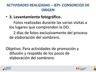 ACTIVIDADES REALIZADAS – IEPI- CONSORCIOS DE
ORIGEN

• 3. Levantamiento fotográfico.
Fotos realizadas durante las varias visitas a
los lugares que comprenden la DO.
2 días de fotos exclusivamente del proceso
de elaboración del sombrero.
Objetivo. Para actividades de promoción y
difusión y respaldo de los pasos de
elaboración del sombrero.

 