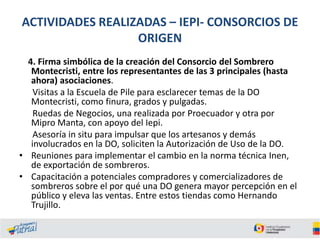 ACTIVIDADES REALIZADAS – IEPI- CONSORCIOS DE
ORIGEN
4. Firma simbólica de la creación del Consorcio del Sombrero
Montecristi, entre los representantes de las 3 principales (hasta
ahora) asociaciones.
Visitas a la Escuela de Pile para esclarecer temas de la DO
Montecristi, como finura, grados y pulgadas.
Ruedas de Negocios, una realizada por Proecuador y otra por
Mipro Manta, con apoyo del Iepi.
Asesoría in situ para impulsar que los artesanos y demás
involucrados en la DO, soliciten la Autorización de Uso de la DO.
• Reuniones para implementar el cambio en la norma técnica Inen,
de exportación de sombreros.
• Capacitación a potenciales compradores y comercializadores de
sombreros sobre el por qué una DO genera mayor percepción en el
público y eleva las ventas. Entre estos tiendas como Hernando
Trujillo.

 
