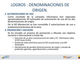LOGROS : DENOMINACIONES DE
ORIGEN.
2. AUTORIZACIONES DE USO
Como resultado de la campaña informativa han ingresado
aproximadamente 30 solicitudes de autorización de uso de las dos
denominaciones de origen.
De la DO Montecristi se han concedido 2 autorizaciones de uso a
productores/artesanos de la zona.
3. PROMOCIÓN Y DIFUSIÓN
Se ha iniciado un proceso de promoción y difusión con objetivo
nacional e internacional a través de:
• Ejecución de un plan comunicacional de radio y TV informativo sobre
la DO Cacao Arriba
• Diseño de sellos distintivos para las DO ecuatorianas y las DO
declaradas
• Identificación de posibles Denominaciones de origen ( estudio de
productos agrícolas, agroindustriales y artesanales)

 