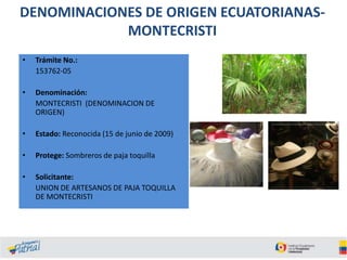 DENOMINACIONES DE ORIGEN ECUATORIANASMONTECRISTI
•

Trámite No.:
153762-05

•

Denominación:
MONTECRISTI (DENOMINACION DE
ORIGEN)

•

Estado: Reconocida (15 de junio de 2009)

•

Protege: Sombreros de paja toquilla

•

Solicitante:
UNION DE ARTESANOS DE PAJA TOQUILLA
DE MONTECRISTI

 