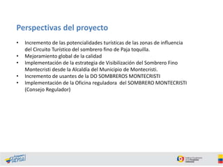 Perspectivas del proyecto
•
•
•

•
•

Incremento de las potencialidades turísticas de las zonas de influencia
del Circuito Turístico del sombrero fino de Paja toquilla.
Mejoramiento global de la calidad
Implementación de la estrategia de Visibilización del Sombrero Fino
Montecristi desde la Alcaldía del Municipio de Montecristi.
Incremento de usantes de la DO SOMBREROS MONTECRISTI
Implementación de la Oficina reguladora del SOMBRERO MONTECRISTI
(Consejo Regulador)

 