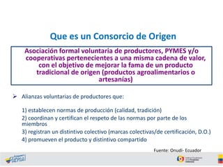 Que es un Consorcio de Origen
Asociación formal voluntaria de productores, PYMES y/o
cooperativas pertenecientes a una misma cadena de valor,
con el objetivo de mejorar la fama de un producto
tradicional de origen (productos agroalimentarios o
artesanías)
 Alianzas voluntarias de productores que:

1) establecen normas de producción (calidad, tradición)
2) coordinan y certifican el respeto de las normas por parte de los
miembros
3) registran un distintivo colectivo (marcas colectivas/de certificación, D.O.)
4) promueven el producto y distintivo compartido
Fuente: Onudi- Ecuador

 