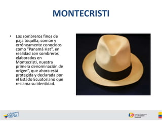 MONTECRISTI
• Los sombreros finos de
paja toquilla, común y
erróneamente conocidos
como “Panamá Hat”, en
realidad son sombreros
elaborados en
Montecristi, nuestra
primera denominación de
origen”, que ahora está
protegida y declarada por
el Estado Ecuatoriano que
reclama su identidad.

 