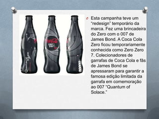O Esta campanha teve um
  “redesign” temporário da
  marca. Fez uma brincadeira
  do Zero com o 007 de
  James Bond. A Coca Cola
  Zero ficou temporariamente
  conhecida como Zero Zero
  7. Colecionadores de
  garrafas de Coca Cola e fãs
  de James Bond se
  apressaram para garantir a
  famosa edição limitada da
  garrafa em comemoração
  ao 007 “Quantum of
  Solace.”
 