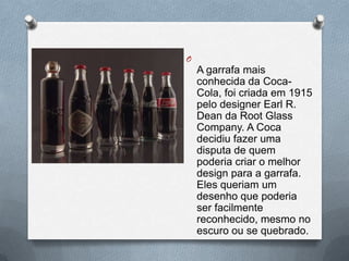 O
    A garrafa mais
    conhecida da Coca-
    Cola, foi criada em 1915
    pelo designer Earl R.
    Dean da Root Glass
    Company. A Coca
    decidiu fazer uma
    disputa de quem
    poderia criar o melhor
    design para a garrafa.
    Eles queriam um
    desenho que poderia
    ser facilmente
    reconhecido, mesmo no
    escuro ou se quebrado.
 