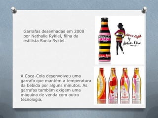 Garrafas desenhadas em 2008
 por Nathalie Rykiel, filha da
 estilista Sonia Rykiel.




A Coca-Cola desenvolveu uma
garrafa que mantém a temperatura
da bebida por alguns minutos. As
garrafas também exigem uma
máquina de venda com outra
tecnologia.
 