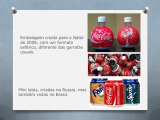 Embalagem criada para o Natal
de 2008, com um formato
esférico, diferente das garrafas
usuais.




Mini latas, criadas na Russia, mas
também vistas no Brasil.
 