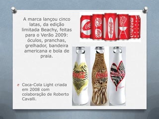 A marca lançou cinco
      latas, da edição
  limitada Beachy, feitas
    para o Verão 2009:
     óculos, pranchas,
    grelhador, bandeira
    americana e bola de
           praia.




O Coca-Cola Light criada
  em 2008 com
  colaboração de Roberto
  Cavalli.
 