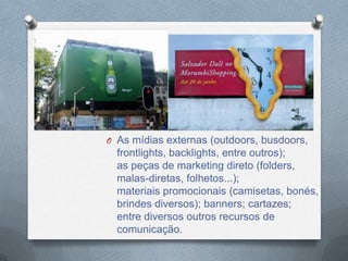 O As mídias externas (outdoors, busdoors,
  frontlights, backlights, entre outros);
  as peças de marketing direto (folders,
  malas-diretas, folhetos...);
  materiais promocionais (camisetas, bonés,
  brindes diversos); banners; cartazes;
  entre diversos outros recursos de
  comunicação.
 