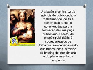A criação é centro luz da
  agência de publicidade, o
     “caldeirão” de idéias a
      serem elaboradas e
      selecionadas para a
    formação de uma peça
    publicitária. O setor de
      criação publicitária é
       sobrecarregado de
trabalhos, um departamento
  que nunca fecha, atrelado
 ao briefing do atendimento
     e do planejamento da
           campanha.
 