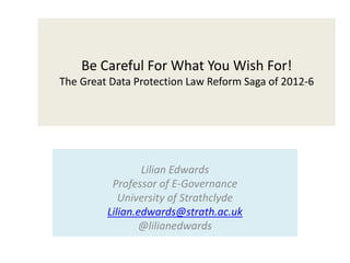 Be Careful For What You Wish For!
The Great Data Protection Law Reform Saga of 2012-6
Lilian Edwards
Professor of E-Governance
University of Strathclyde
Lilian.edwards@strath.ac.uk
@lilianedwards
 