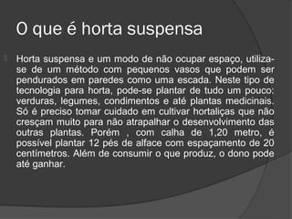 O que é horta suspensa
   Horta suspensa e um modo de não ocupar espaço, utiliza-
    se de um método com pequenos vasos que podem ser
    pendurados em paredes como uma escada. Neste tipo de
    tecnologia para horta, pode-se plantar de tudo um pouco:
    verduras, legumes, condimentos e até plantas medicinais.
    Só é preciso tomar cuidado em cultivar hortaliças que não
    cresçam muito para não atrapalhar o desenvolvimento das
    outras plantas. Porém , com calha de 1,20 metro, é
    possível plantar 12 pés de alface com espaçamento de 20
    centímetros. Além de consumir o que produz, o dono pode
    até ganhar.
 