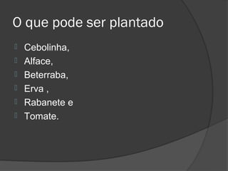 O que pode ser plantado
   Cebolinha,
   Alface,
   Beterraba,
   Erva ,
   Rabanete e
   Tomate.
 