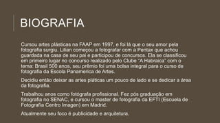 BIOGRAFIA
Cursou artes plásticas na FAAP em 1997, e foi lá que o seu amor pela
fotografia surgiu. Lilian começou a fotografar com a Pentax que achou
guardada na casa de seu pai e participou de concursos. Ela se classificou
em primeiro lugar no concurso realizado pelo Clube “A Habraica” com o
tema: Brasil 500 anos, seu prêmio foi uma bolsa integral para o curso de
fotografia da Escola Panamerica de Artes.
Decidiu então deixar as artes pláticas um pouco de lado e se dedicar a área
da fotografia.
Trabalhou anos como fotógrafa profissional. Fez pós graduação em
fotografia no SENAC, e cursou o master de fotografia da EFTI (Escuela de
Fotografía Centro Imagen) em Madrid.
Atualmente seu foco é publicidade e arquitetura.
 