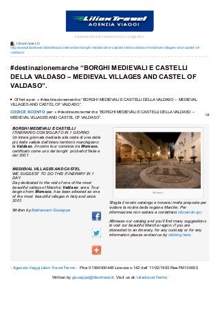 liliant ravel.it
http://www.liliantravel.it/destinazionemarche-borghi-medievali-e-castelli-della-valdaso-medieval-villages-and-castel-of-
valdaso/
Moresco
Liliantravel.it e le vacanze sono i viaggiatori.
#destinazionemarche “BORGHI MEDIEVALI E CASTELLI
DELLA VALDASO – MEDIEVAL VILLAGES AND CASTEL OF
VALDASO”.
Of f erta per: » #destinazionemarche “BORGHI MEDIEVALI E CASTELLI DELLA VALDASO – MEDIEVAL
VILLAGES AND CASTEL OF VALDASO”.
CODICE SCONTO per: » #destinazionemarche “BORGHI MEDIEVALI E CASTELLI DELLA VALDASO –
MEDIEVAL VILLAGES AND CASTEL OF VALDASO”.
BORGHI MEDIEVALI E CASTELLI
ITINERARIO CONSIGLIATO IN 1 GIORNO
Un’intera giornata dedicata alla visita di una delle
più belle vallate dell’intero territorio marchigiano:
la Valdaso. Il nostro tour comincia da Moresco,
certificato come uno dei borghi più belli d’Italia e
dal 2001.
MEDIEVAL VILLAGES AND CASTEL
WE SUGGEST TO DO THIS ITINERARY IN 1
DAY
Day dedicated to the visit of one of the most
beautiful valleys of Marche: Valdaso area. Tour
begins from Moresco, has been attested as one
of the most beautiful villages in Italy and since
2001.
Written by Baldassarri Giuseppe
Sfoglia il nostro catalogo e troverai molte proposte per
visitare la nostra bella regione Marche. Per
informazione non esitare a contattarci cliccando qui
ABrowse our catalog and you’ll find many suggestions
to visit our beautiful Marche region; if you are
interested to an itinerary, for any curiosity or for any
information please contact us by clicking here.
- Agenzia Viaggi Lilian Travel Fermo - P.Iva 01354000448 Licenza n.142 dell’ 11/02/1993 Rea FM130002
Written by giuseppe@liliantravel.it. Visit us at: Liliantavel Fermo
 