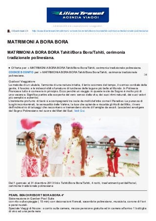 liliant ravel.it http://www.liliantravel.it/matrimoni-a-bora-bora-tahitibora-boratahiti-cerimonia-tradizionale-polinesiana/
Liliantravel.it e le vacanze sono i viaggiatori.
MATRIMONI A BORA BORA
MATRIMONI A BORA BORA Tahiti/Bora Bora/Tahiti, cerimonia
tradizionale polinesiana.
Of f erta per: » MATRIMONI A BORA BORA Tahiti/Bora Bora/Tahiti, cerimonia tradizionale polinesiana.
CODICE SCONTO per: » MATRIMONI A BORA BORA Tahiti/Bora Bora/Tahiti, cerimonia tradizionale
polinesiana.
Guida al Viaggiatore
La melodia di un ukulele, l’armonia di una natura intatta, il lento scorrere del tempo, il sorriso cordiale della
gente, il f ascino e le indescrivibili sf umature di turchese delle lagune più belle al Mondo. In Polinesia
Francese tutto è come era in principio. Ecco perchè un viaggio in queste isole da Sogno è molto più di
una vacanza. Signif ica partire alla scoperta del vero senso della vita, dei suoi ritmi naturali, dei suoi valori
più semplici e autentici.
L’inebriante prof umo di tiarè vi accompagnerà tra isole da molti def inite come il Paradiso. La purezza di
luoghi incontaminati, la sensualità delle Vahine, la luce che splende e riscalda gli Atolli del Mito, il nero
dell’inchiostro di tatuaggi che raccontano e tramandano storie di f amiglie da secoli. Lasciatevi avvolgere
dal Sogno Polinesiano nel cuore dei Mari del Sud. Vedi Qui.
Dal 1 gennaio al 31 dicembre 2013 Volo Tahiti/Bora Bora/Tahiti, 4 notti, trasf erimenti per/dall’hotel,
cerimonia tradizionale polinesiana
PEARL BEACH RESORT BORA BORA 4*
Sistemazione in Garden Pool Suite
con rito sulla spiaggia ( 15 min) con decorazioni f loreali, sacerdote polinesiano, musicista, corone di f iori
e parei nuziali.
Speciale Viaggi di Nozze : sconto sulla camera, mezza pensione gratuita ed in camera all’arrivo 1 bottiglia
di vino ed una perla nera
 